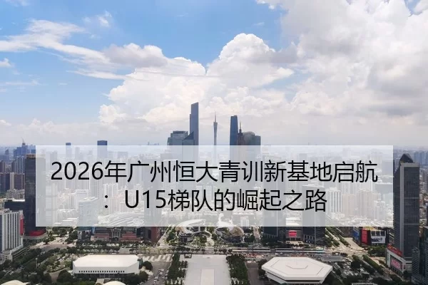 2026年广州恒大青训新基地启航：U15梯队的崛起之路