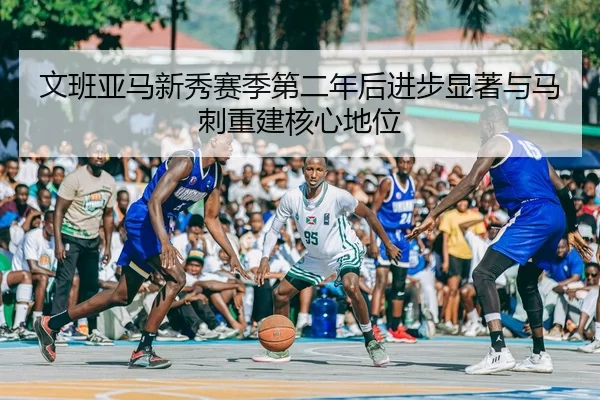 文班亚马新秀赛季第二年后进步显著与马刺重建核心地位