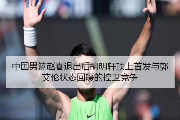 中国男篮赵睿退出后胡明轩顶上首发与郭艾伦状态回暖的控卫竞争